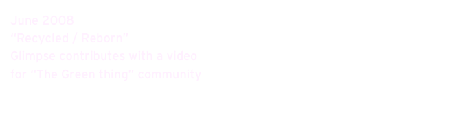 June 2008 
“Recycled / Reborn” 
Glimpse contributes with a video 
for “The Green thing” community
www.dothegreenthing.com